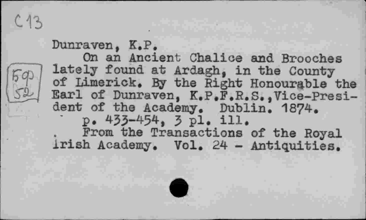 ﻿Dunraven, K.P.
On an Ancient Chalice and Brooches lately found at Ardagh, in the County of Limerick. By the Right Honourable the Earl of Dunraven, K.P.F.R.S.»Vice-President of the Academy. Dublin. 1874.
' p. 453-454, 3 pl. ill.
. ' From the Transactions of the Royal Irish Academy. Vol. 24 - Antiquities.